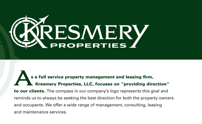 As a full service property management and leasing firm, Kresmery Properties, LLC, focuses on &ldquo;providing direction&rdquo; to our clients. The compass in our company&rsquo;s logo represents this goal and reminds us to always be seeking the best direction for both the property owners and occupants. We offer a wide range of management, consulting, leasing and maintenance services.